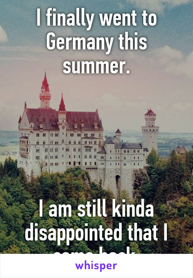 I finally went to Germany this summer.





I am still kinda disappointed that I came back.