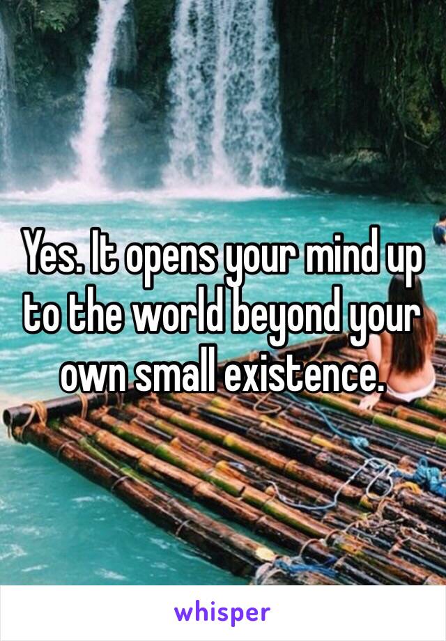 Yes. It opens your mind up to the world beyond your own small existence. 