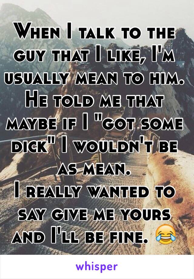 When I talk to the guy that I like, I'm usually mean to him. 
He told me that maybe if I "got some dick" I wouldn't be as mean. 
I really wanted to say give me yours and I'll be fine. 😂