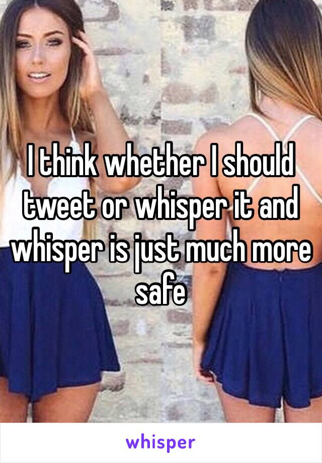 I think whether I should tweet or whisper it and whisper is just much more safe 