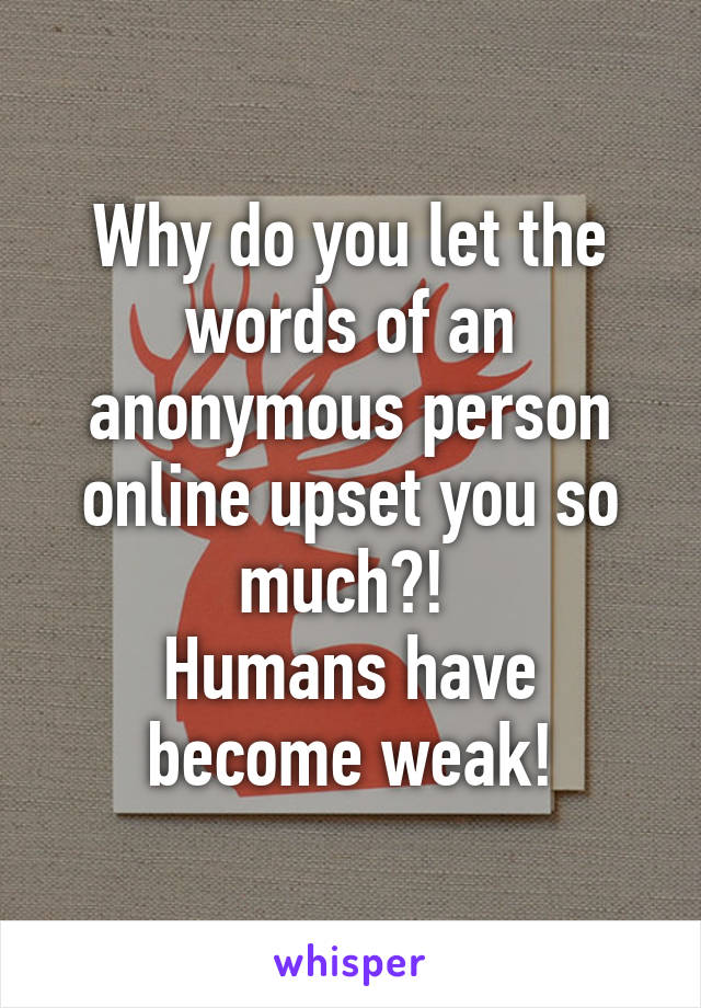 Why do you let the words of an anonymous person online upset you so much?! 
Humans have become weak!