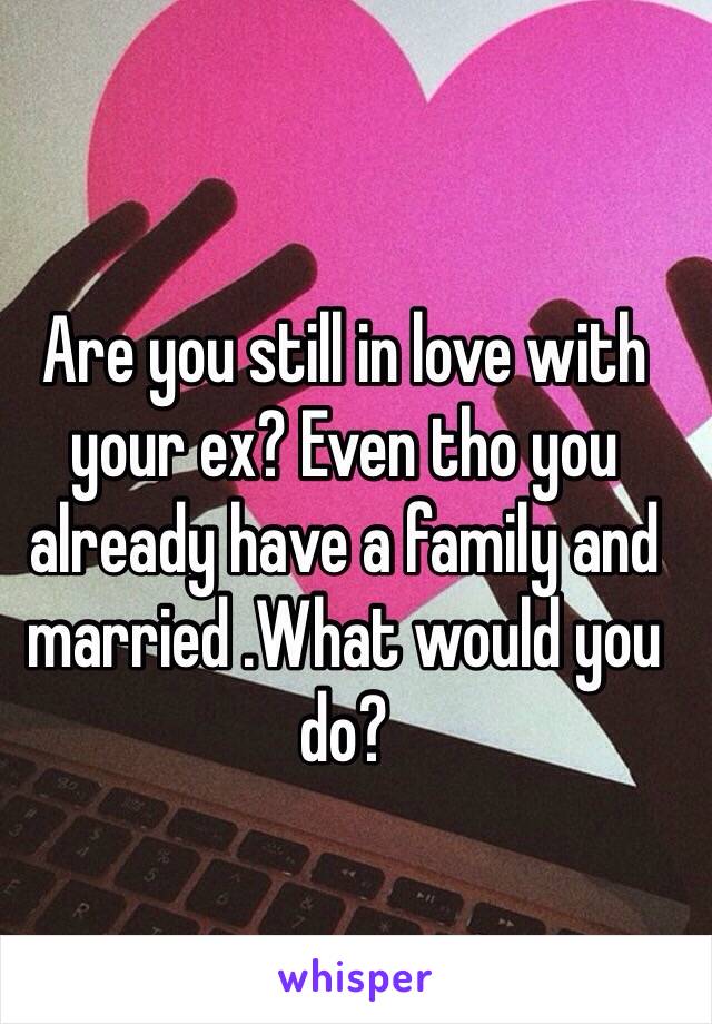 Are you still in love with your ex? Even tho you already have a family and married .What would you do?