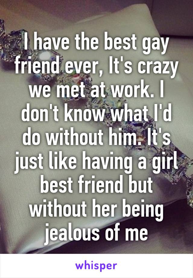 I have the best gay friend ever, It's crazy we met at work. I don't know what I'd do without him. It's just like having a girl best friend but without her being jealous of me