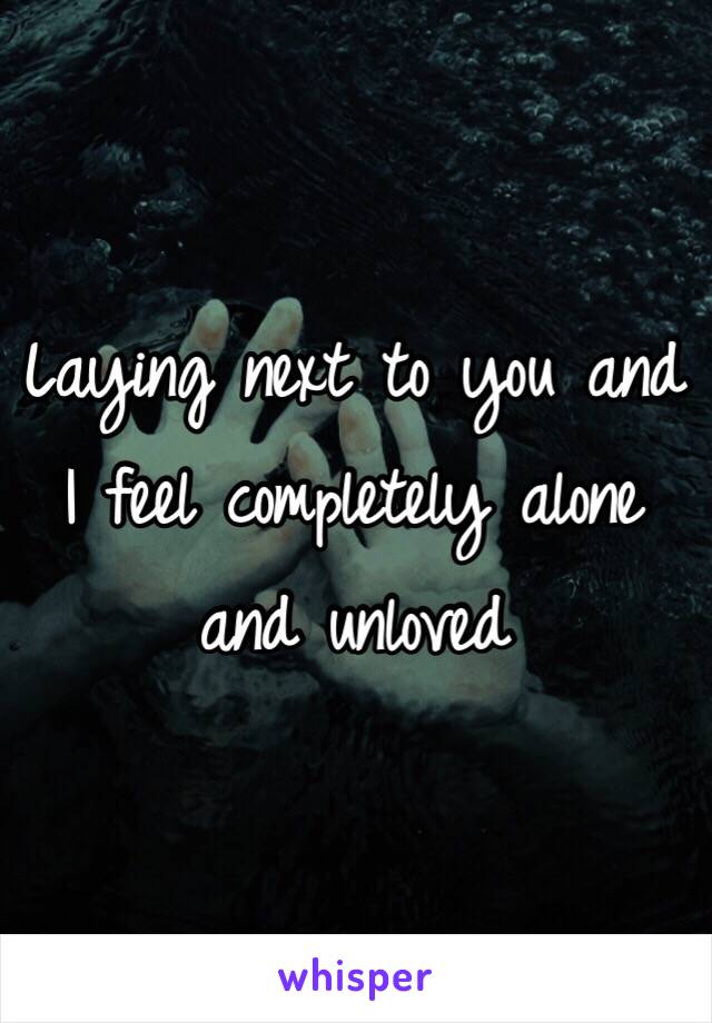 Laying next to you and I feel completely alone and unloved