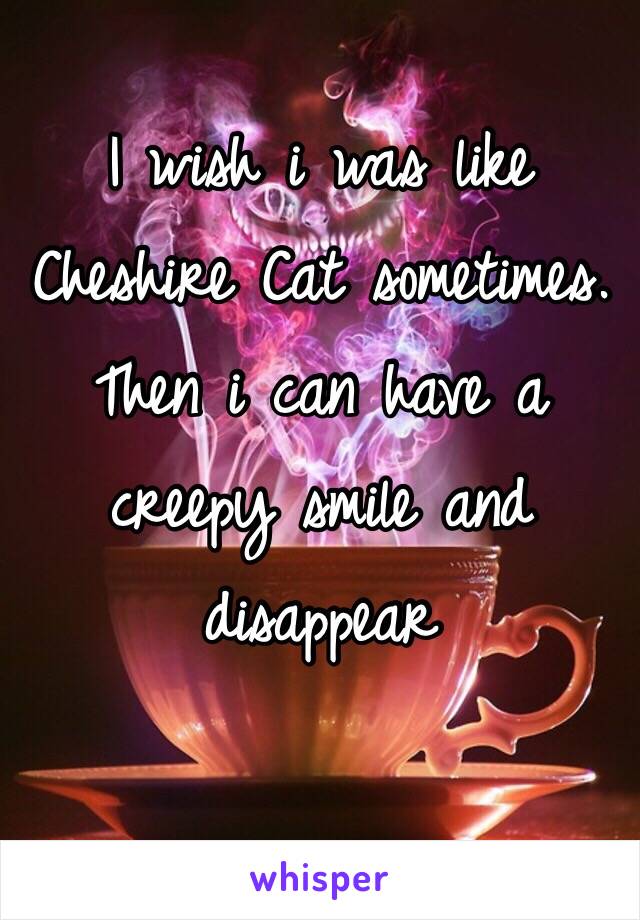 I wish i was like Cheshire Cat sometimes. 
Then i can have a creepy smile and disappear 
