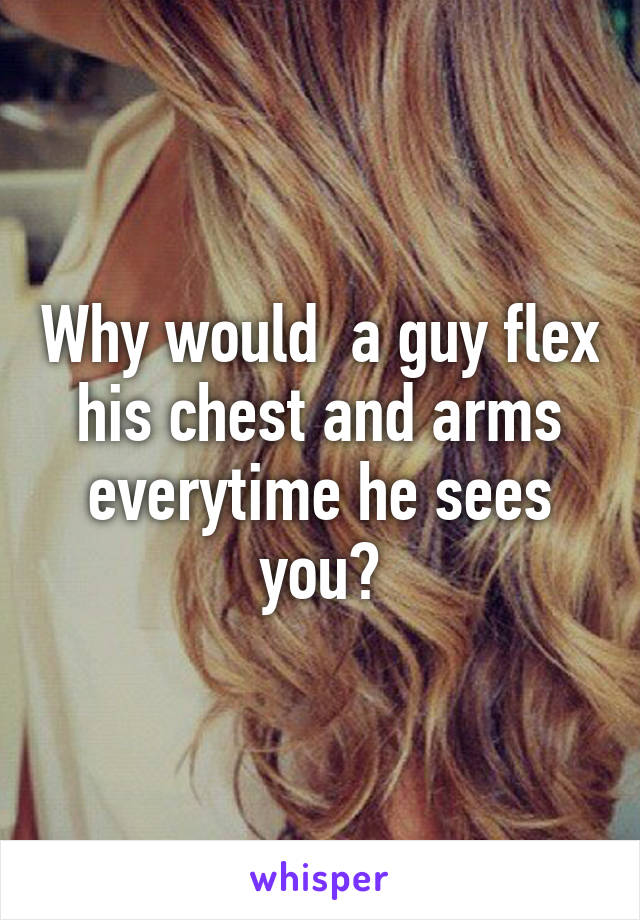 Why would  a guy flex his chest and arms everytime he sees you?