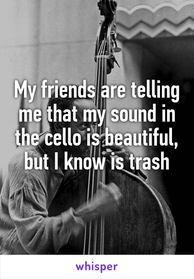 My friends are telling me that my sound in the cello is beautiful, but I know is trash
