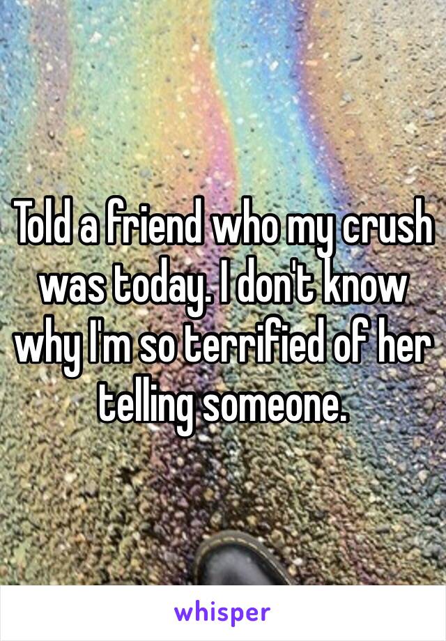 Told a friend who my crush was today. I don't know why I'm so terrified of her telling someone.