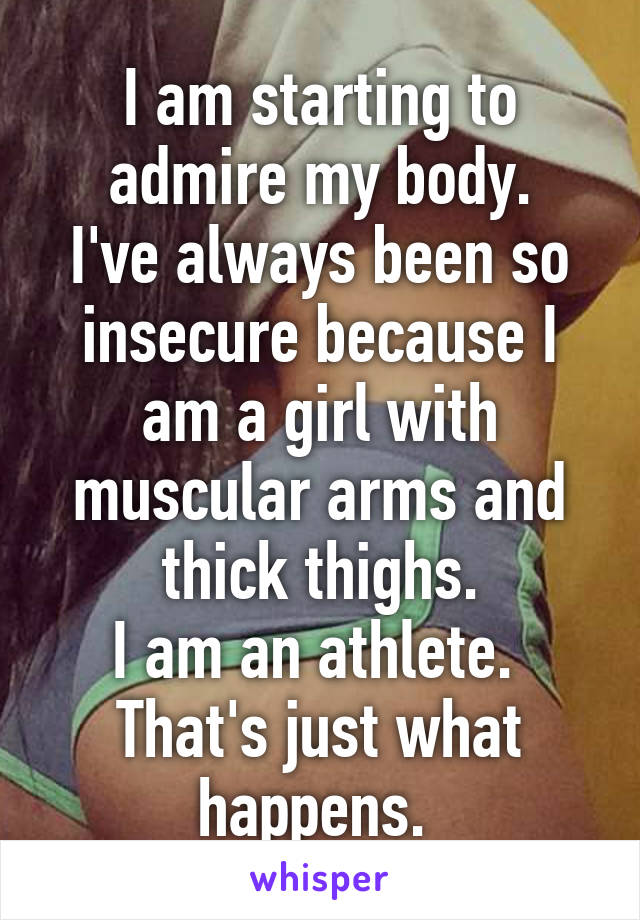 I am starting to admire my body.
I've always been so insecure because I am a girl with muscular arms and thick thighs.
I am an athlete. 
That's just what happens. 