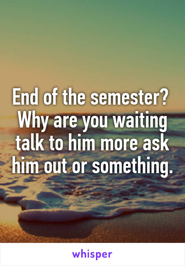 End of the semester?  Why are you waiting talk to him more ask him out or something.