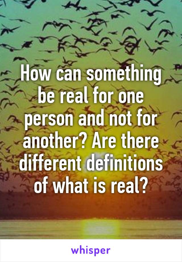 How can something be real for one person and not for another? Are there different definitions of what is real?