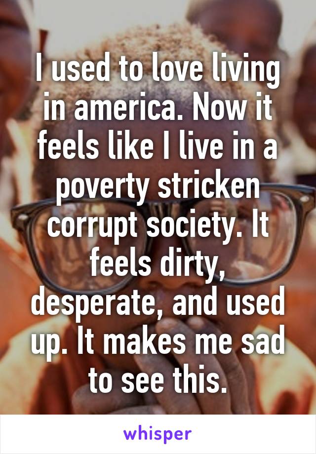 I used to love living in america. Now it feels like I live in a poverty stricken corrupt society. It feels dirty, desperate, and used up. It makes me sad to see this.