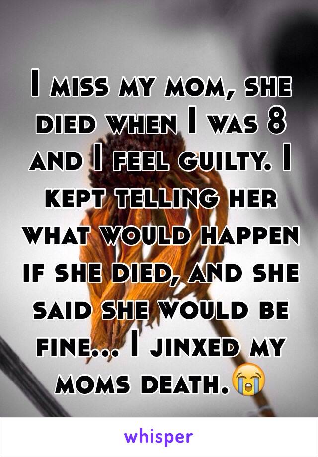 I miss my mom, she died when I was 8 and I feel guilty. I kept telling her what would happen if she died, and she said she would be fine... I jinxed my moms death.😭