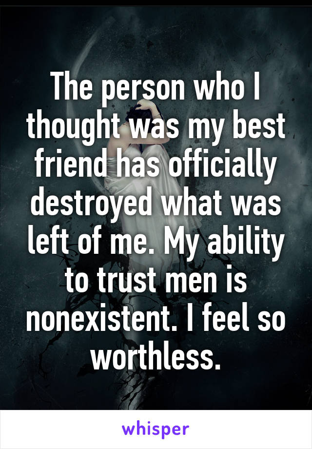 The person who I thought was my best friend has officially destroyed what was left of me. My ability to trust men is nonexistent. I feel so worthless.