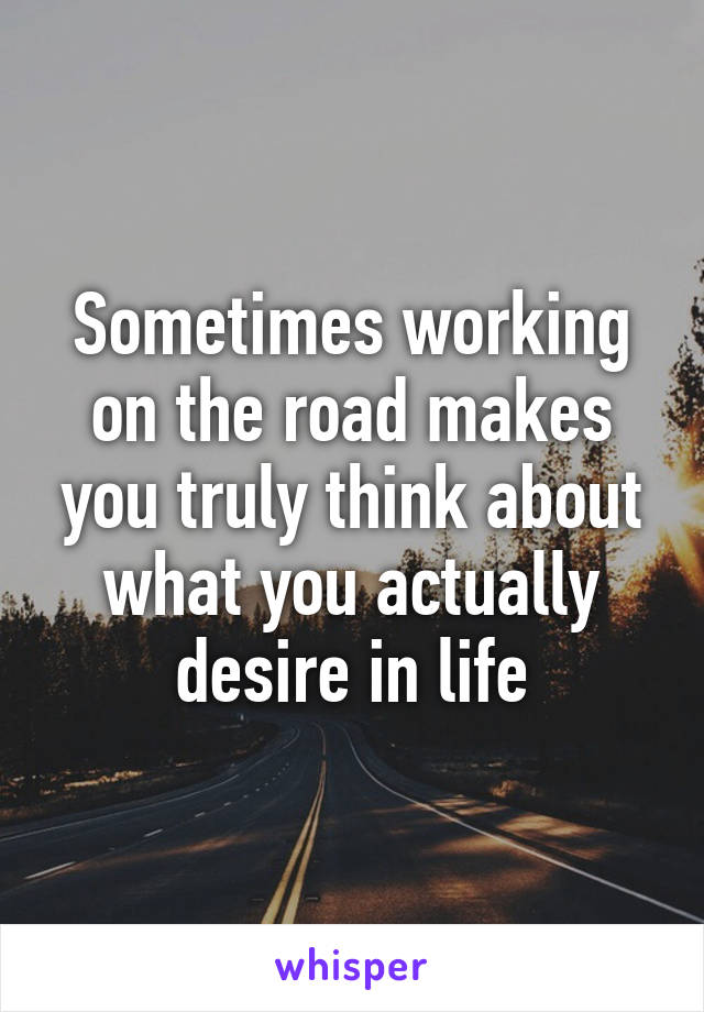 Sometimes working on the road makes you truly think about what you actually desire in life