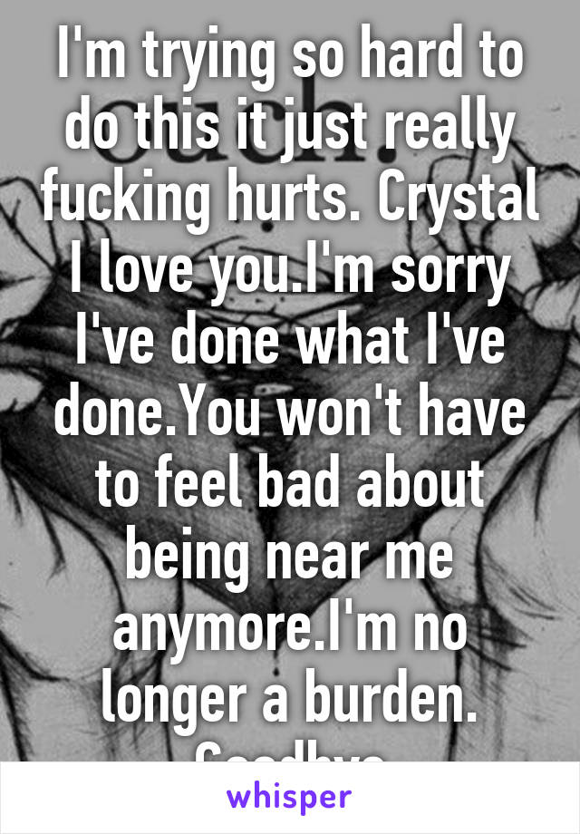 I'm trying so hard to do this it just really fucking hurts. Crystal I love you.I'm sorry I've done what I've done.You won't have to feel bad about being near me anymore.I'm no longer a burden. Goodbye