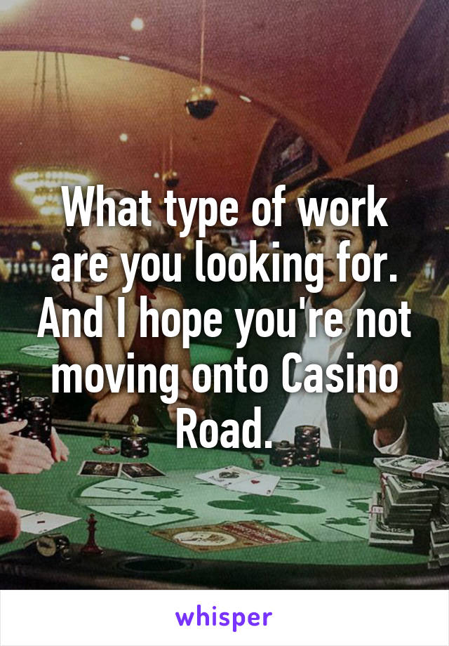 What type of work are you looking for. And I hope you're not moving onto Casino Road.