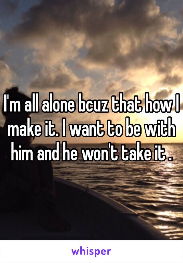 I'm all alone bcuz that how I make it. I want to be with him and he won't take it .