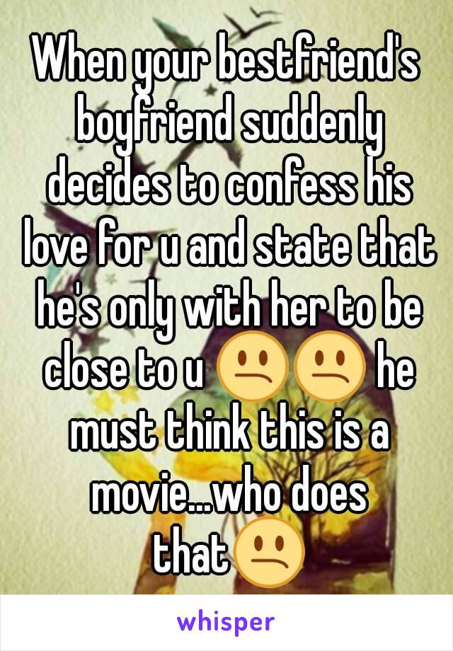 When your bestfriend's boyfriend suddenly decides to confess his love for u and state that he's only with her to be close to u 😕😕 he must think this is a movie...who does that😕