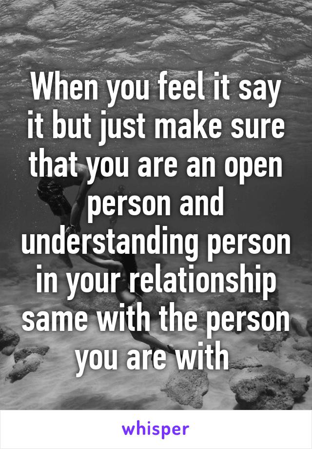 When you feel it say it but just make sure that you are an open person and understanding person in your relationship same with the person you are with 