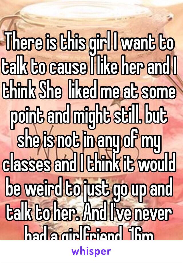 There is this girl I want to talk to cause I like her and I think She  liked me at some point and might still. but she is not in any of my classes and I think it would be weird to just go up and talk to her. And I've never had a girlfriend. 16m