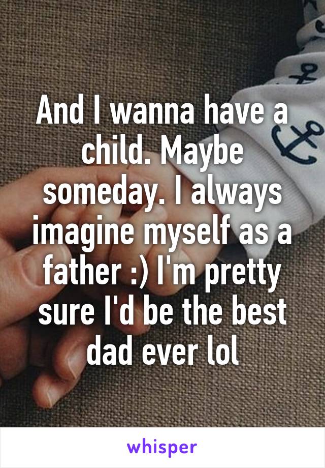 And I wanna have a child. Maybe someday. I always imagine myself as a father :) I'm pretty sure I'd be the best dad ever lol