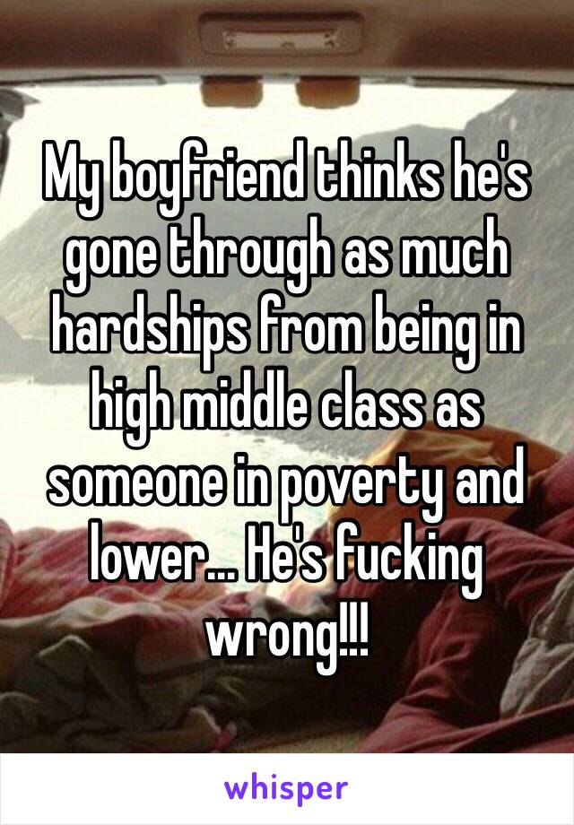 My boyfriend thinks he's gone through as much hardships from being in high middle class as someone in poverty and lower... He's fucking wrong!!! 