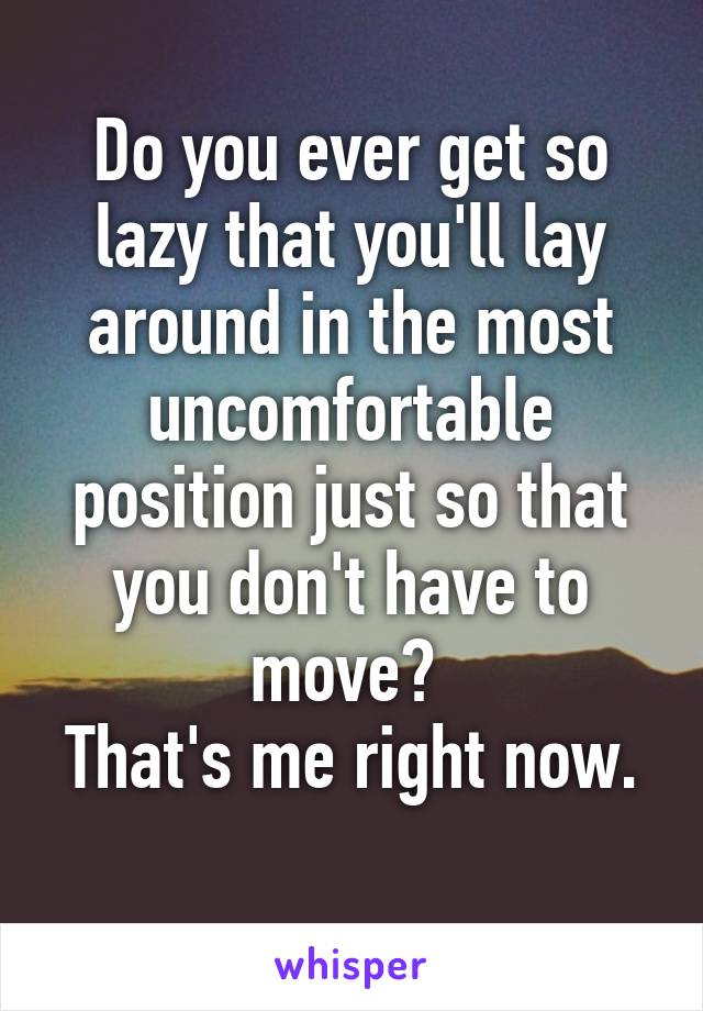 Do you ever get so lazy that you'll lay around in the most uncomfortable position just so that you don't have to move? 
That's me right now. 