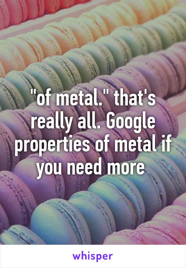 "of metal." that's really all. Google properties of metal if you need more 