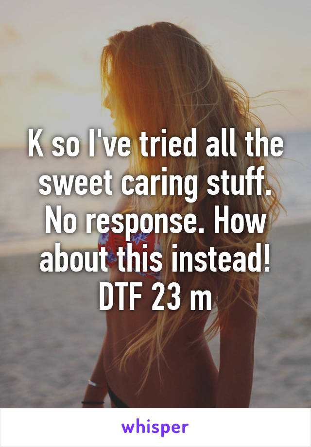 K so I've tried all the sweet caring stuff. No response. How about this instead! DTF 23 m