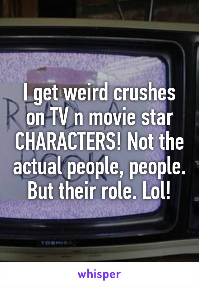 I get weird crushes on TV n movie star CHARACTERS! Not the actual people, people. But their role. Lol!