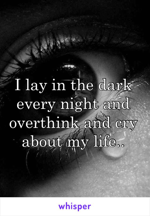 I lay in the dark every night and overthink and cry about my life..