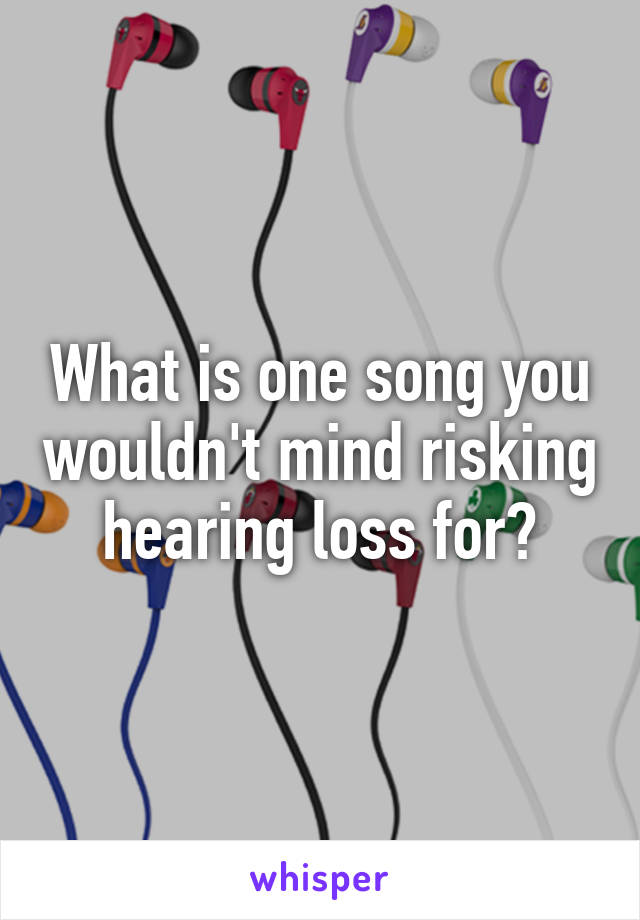 What is one song you wouldn't mind risking hearing loss for?