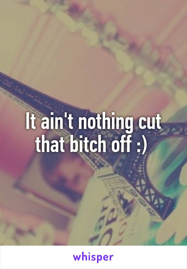 It ain't nothing cut that bitch off :) 