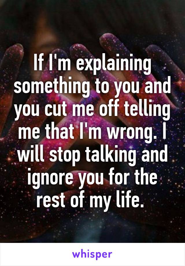 If I'm explaining something to you and you cut me off telling me that I'm wrong. I will stop talking and ignore you for the rest of my life. 