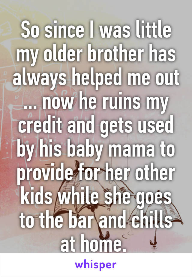 So since I was little my older brother has always helped me out ... now he ruins my credit and gets used by his baby mama to provide for her other kids while she goes to the bar and chills at home. 