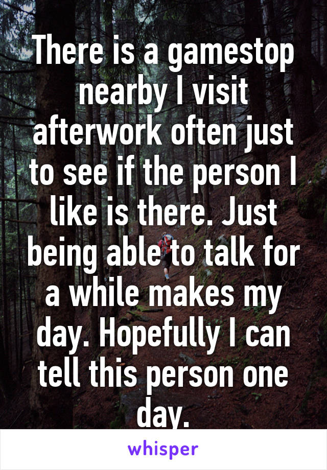 There is a gamestop nearby I visit afterwork often just to see if the person I like is there. Just being able to talk for a while makes my day. Hopefully I can tell this person one day.