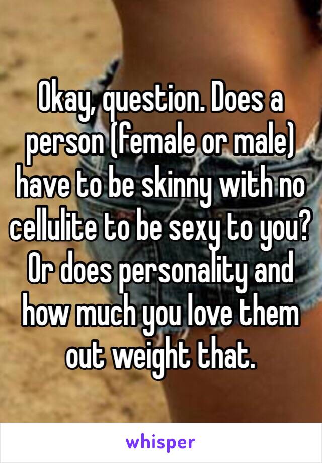 Okay, question. Does a person (female or male) have to be skinny with no cellulite to be sexy to you? Or does personality and how much you love them out weight that. 