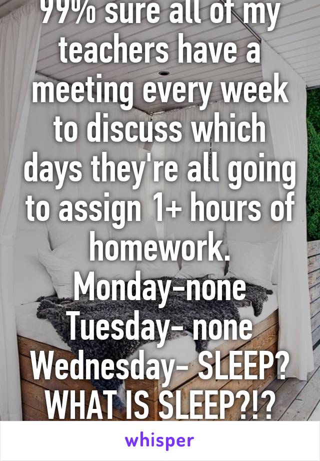 99% sure all of my teachers have a meeting every week to discuss which days they're all going to assign 1+ hours of homework. Monday-none Tuesday- none Wednesday- SLEEP? WHAT IS SLEEP?!?
