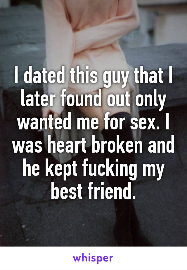 I dated this guy that I later found out only wanted me for sex. I was heart broken and he kept fucking my best friend.