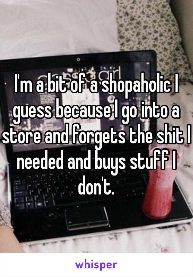 I'm a bit of a shopaholic I guess because I go into a store and forgets the shit I needed and buys stuff I don't. 