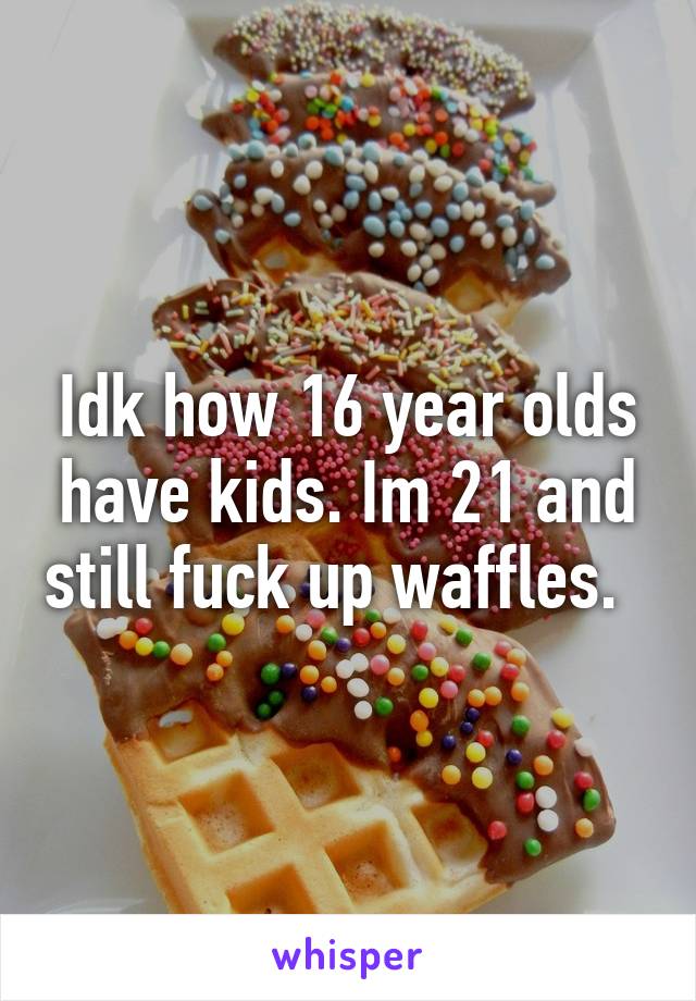 Idk how 16 year olds have kids. Im 21 and still fuck up waffles.  