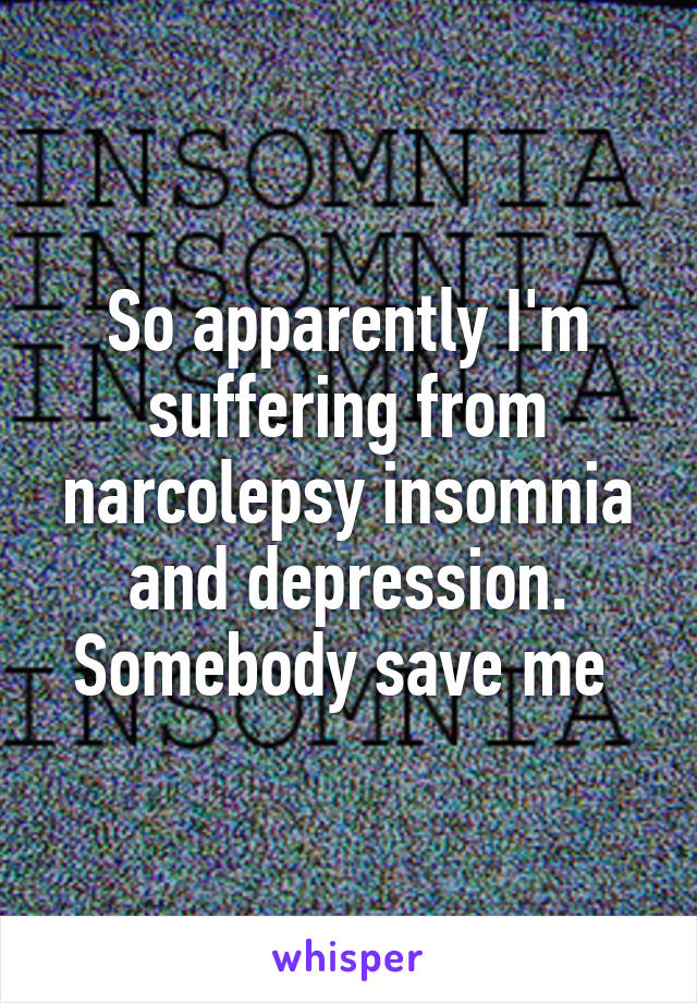 So apparently I'm suffering from narcolepsy insomnia and depression. Somebody save me 