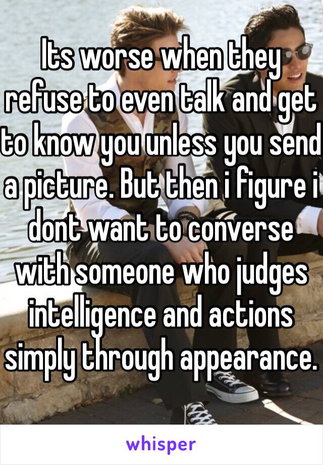 Its worse when they refuse to even talk and get to know you unless you send a picture. But then i figure i dont want to converse with someone who judges intelligence and actions simply through appearance. 