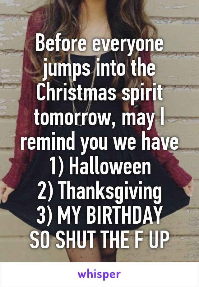 Before everyone jumps into the Christmas spirit tomorrow, may I remind you we have
1) Halloween
2) Thanksgiving
3) MY BIRTHDAY
SO SHUT THE F UP