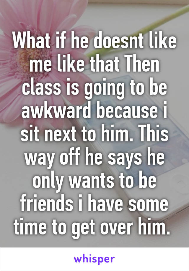 What if he doesnt like me like that Then class is going to be awkward because i sit next to him. This way off he says he only wants to be friends i have some time to get over him. 