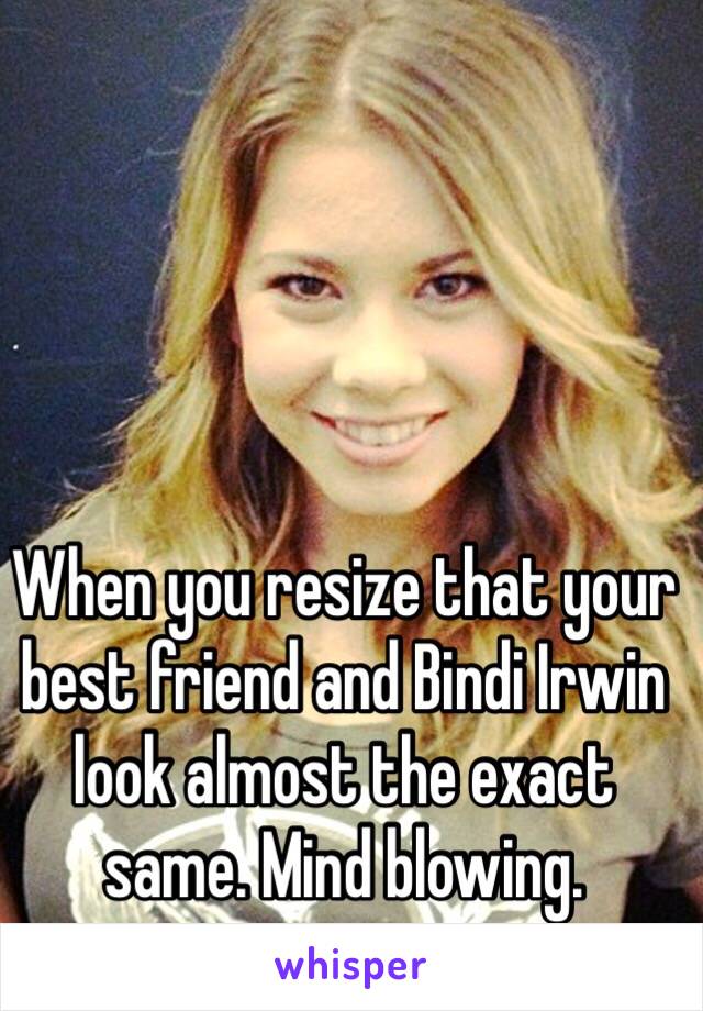 When you resize that your best friend and Bindi Irwin look almost the exact same. Mind blowing. 