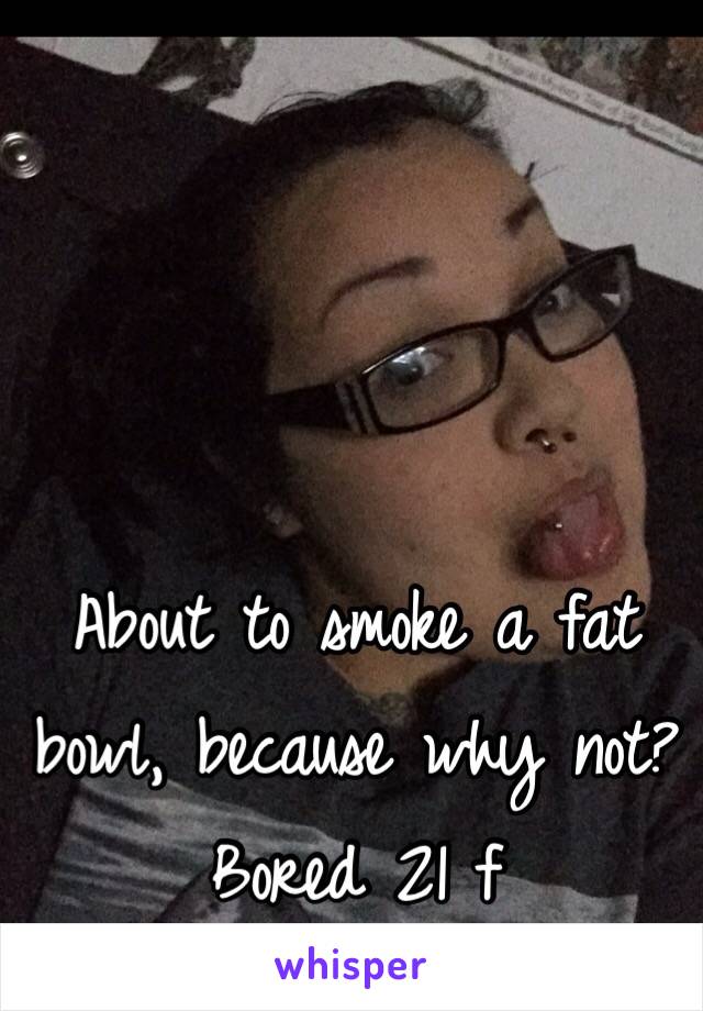 About to smoke a fat bowl, because why not?
Bored 21 f