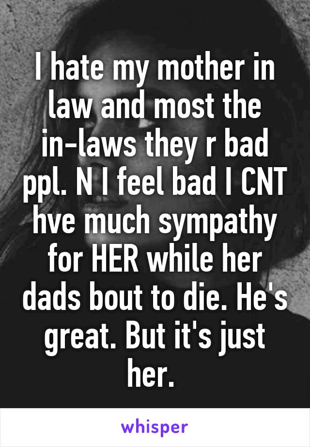 I hate my mother in law and most the in-laws they r bad ppl. N I feel bad I CNT hve much sympathy for HER while her dads bout to die. He's great. But it's just her. 