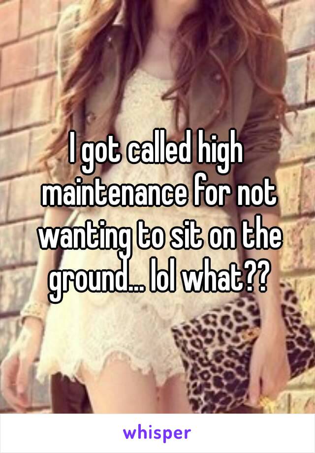 I got called high maintenance for not wanting to sit on the ground... lol what??